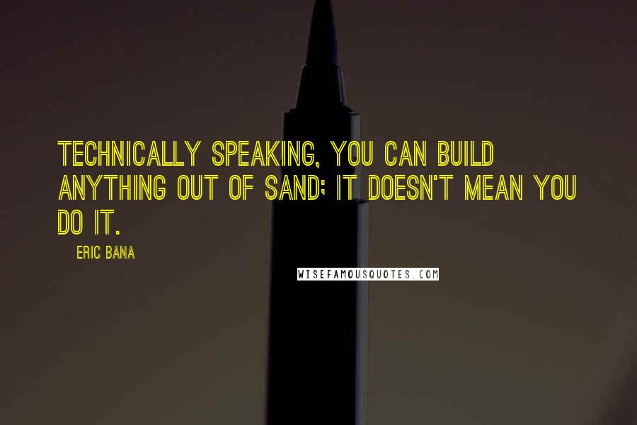 Eric Bana Quotes: Technically speaking, you can build anything out of sand; it doesn't mean you do it.