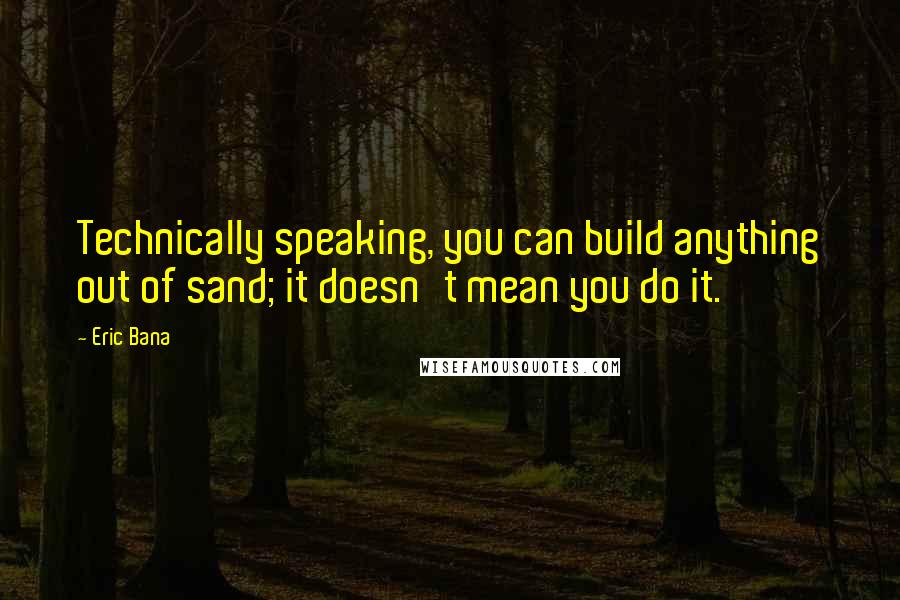 Eric Bana Quotes: Technically speaking, you can build anything out of sand; it doesn't mean you do it.