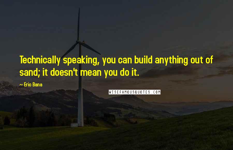 Eric Bana Quotes: Technically speaking, you can build anything out of sand; it doesn't mean you do it.