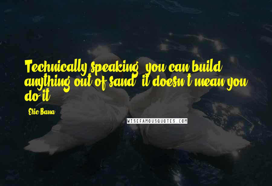 Eric Bana Quotes: Technically speaking, you can build anything out of sand; it doesn't mean you do it.