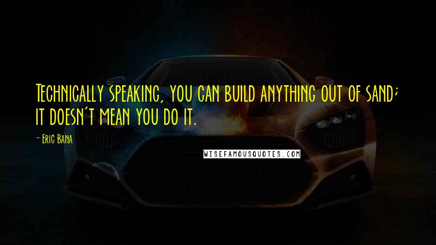 Eric Bana Quotes: Technically speaking, you can build anything out of sand; it doesn't mean you do it.