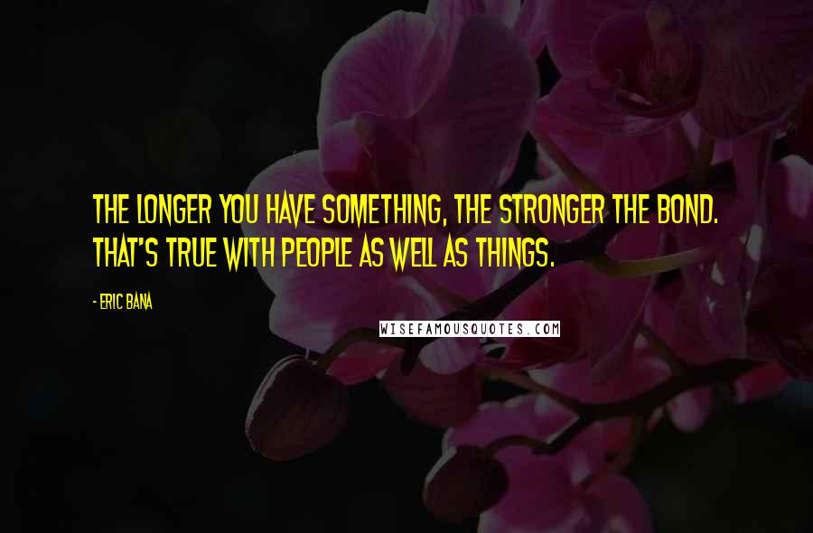 Eric Bana Quotes: The longer you have something, the stronger the bond. That's true with people as well as things.