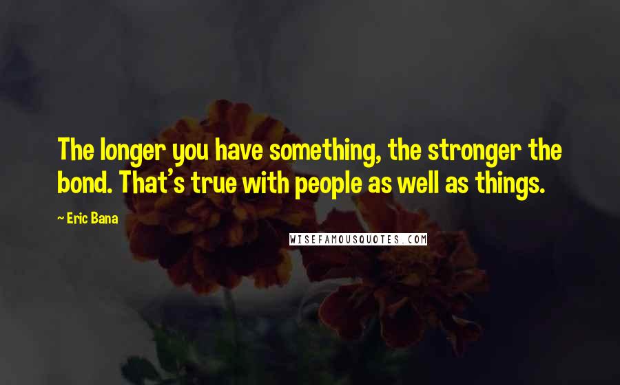 Eric Bana Quotes: The longer you have something, the stronger the bond. That's true with people as well as things.