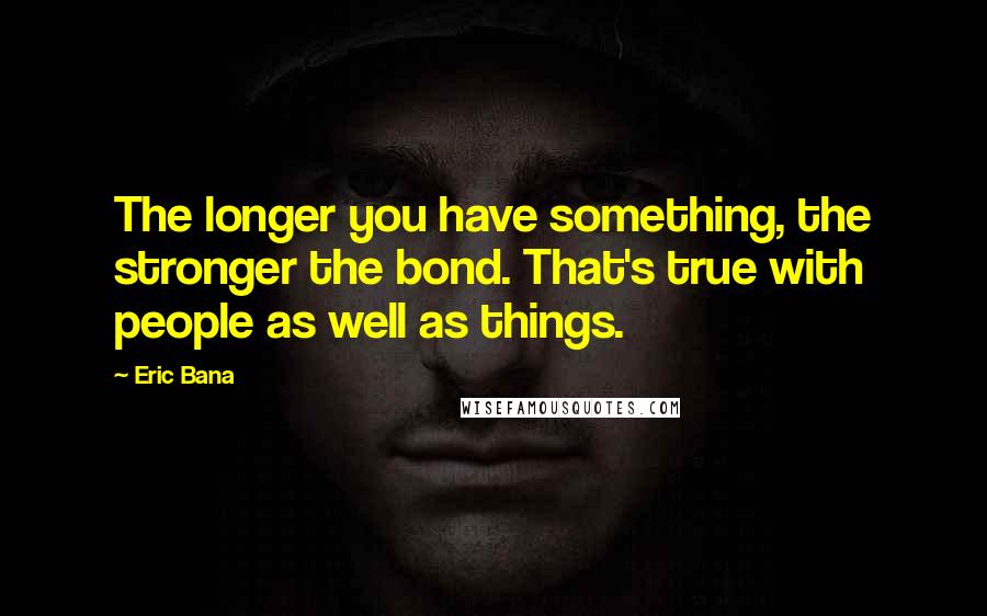 Eric Bana Quotes: The longer you have something, the stronger the bond. That's true with people as well as things.