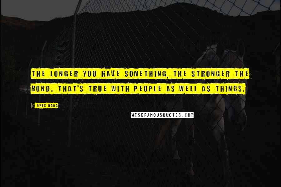 Eric Bana Quotes: The longer you have something, the stronger the bond. That's true with people as well as things.