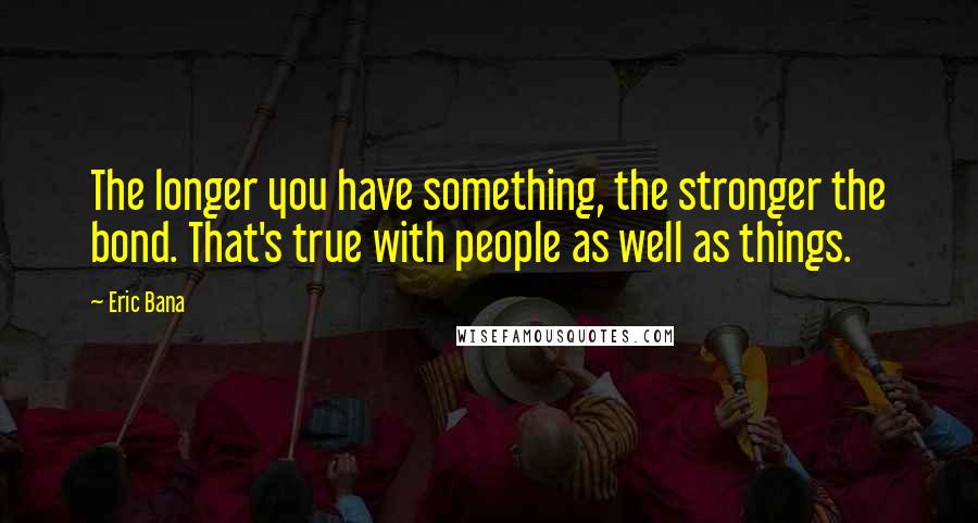 Eric Bana Quotes: The longer you have something, the stronger the bond. That's true with people as well as things.