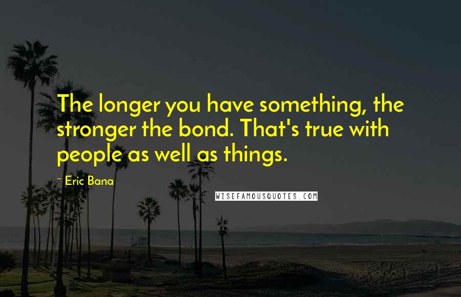 Eric Bana Quotes: The longer you have something, the stronger the bond. That's true with people as well as things.