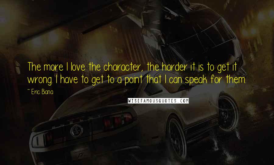 Eric Bana Quotes: The more I love the character, the harder it is to get it wrong. I have to get to a point that I can speak for them.