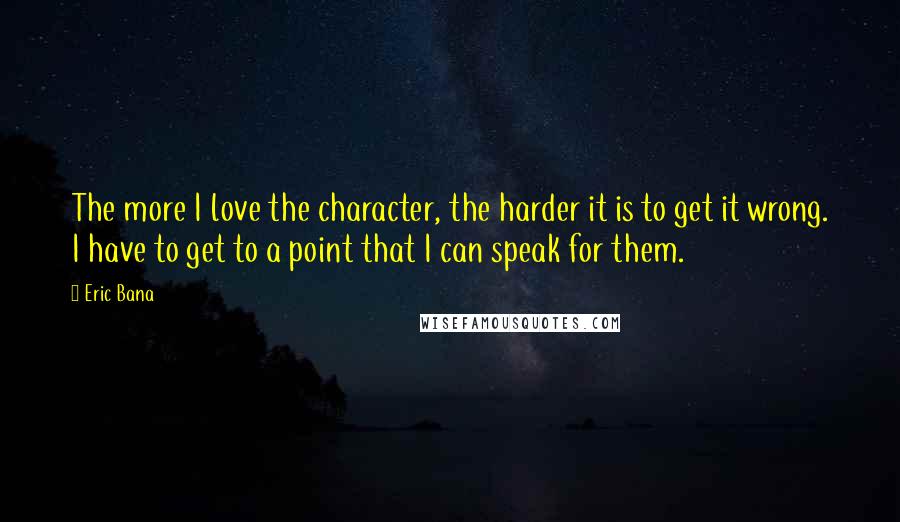 Eric Bana Quotes: The more I love the character, the harder it is to get it wrong. I have to get to a point that I can speak for them.