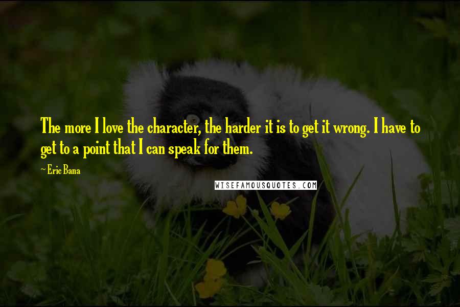 Eric Bana Quotes: The more I love the character, the harder it is to get it wrong. I have to get to a point that I can speak for them.