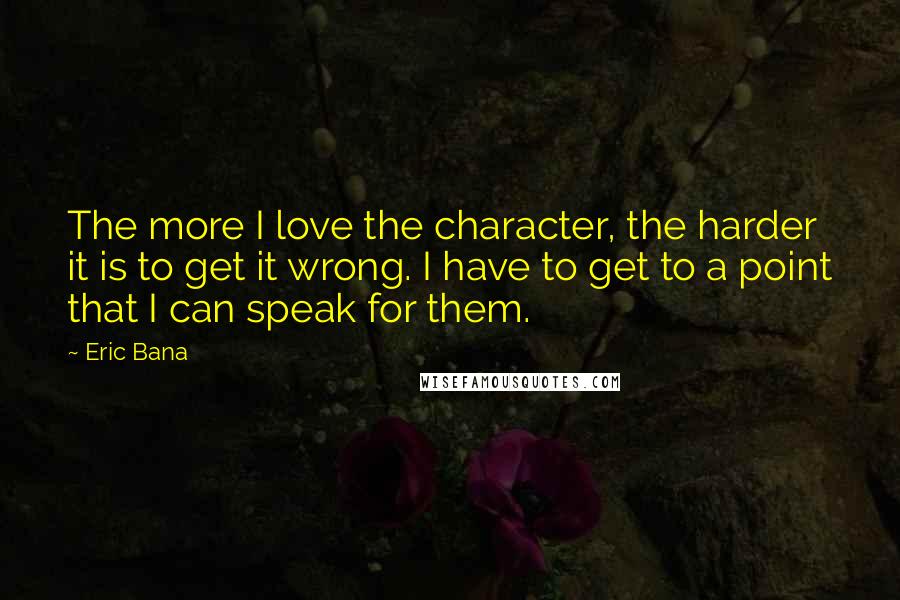 Eric Bana Quotes: The more I love the character, the harder it is to get it wrong. I have to get to a point that I can speak for them.