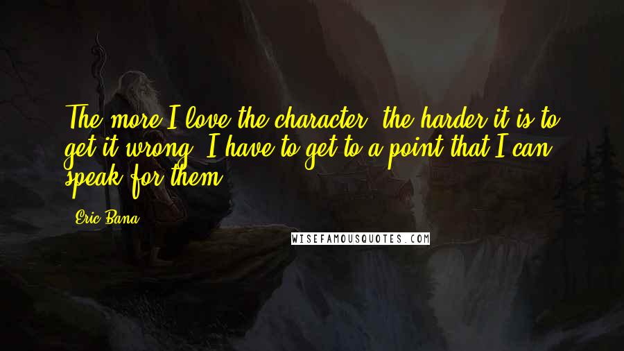 Eric Bana Quotes: The more I love the character, the harder it is to get it wrong. I have to get to a point that I can speak for them.