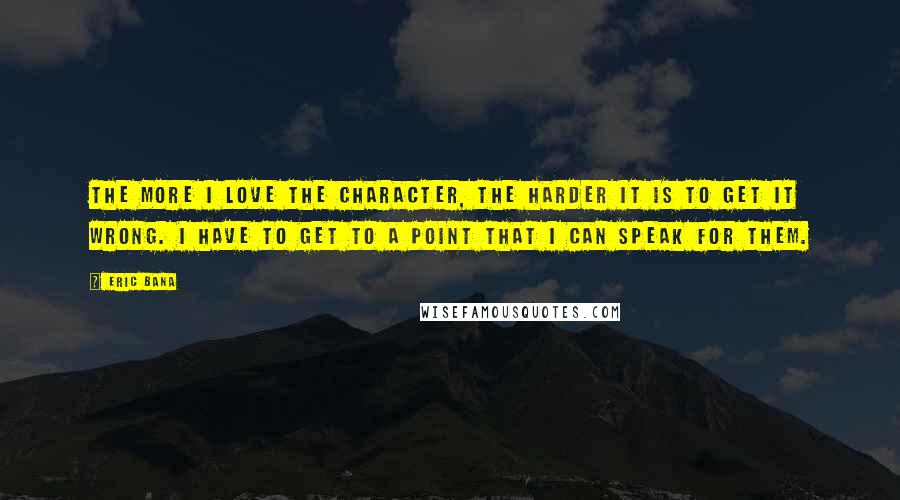 Eric Bana Quotes: The more I love the character, the harder it is to get it wrong. I have to get to a point that I can speak for them.