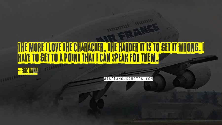 Eric Bana Quotes: The more I love the character, the harder it is to get it wrong. I have to get to a point that I can speak for them.