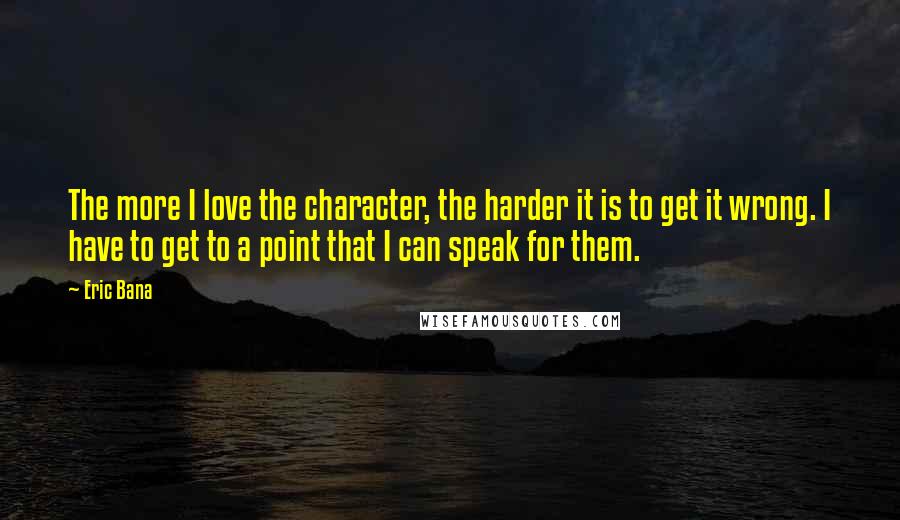 Eric Bana Quotes: The more I love the character, the harder it is to get it wrong. I have to get to a point that I can speak for them.