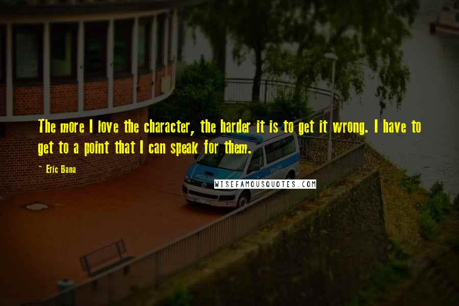 Eric Bana Quotes: The more I love the character, the harder it is to get it wrong. I have to get to a point that I can speak for them.