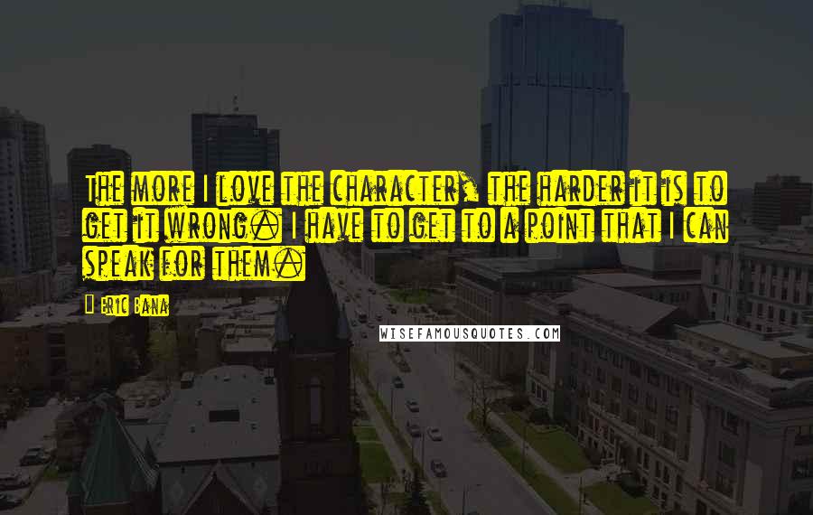 Eric Bana Quotes: The more I love the character, the harder it is to get it wrong. I have to get to a point that I can speak for them.