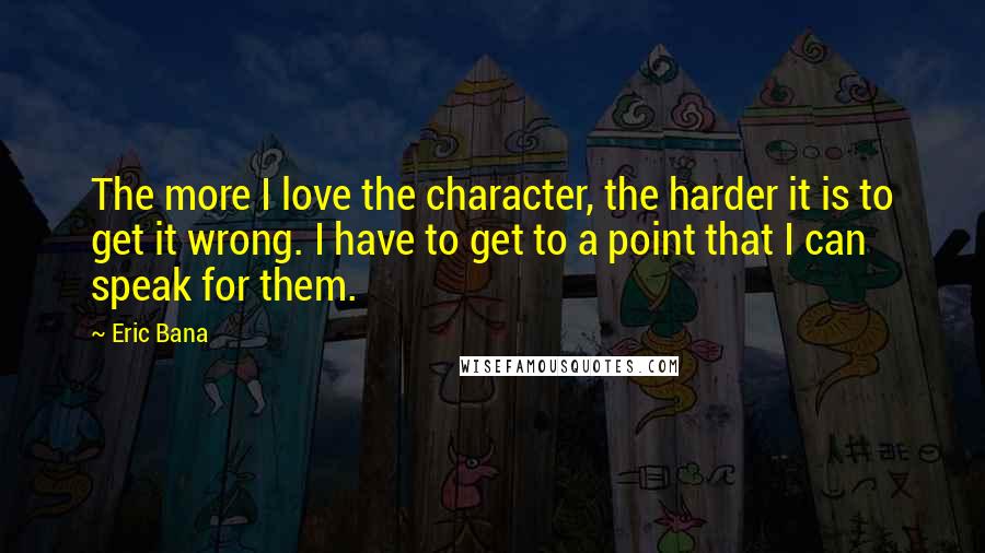 Eric Bana Quotes: The more I love the character, the harder it is to get it wrong. I have to get to a point that I can speak for them.