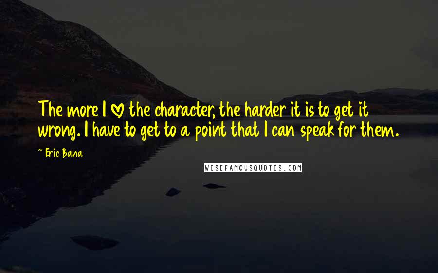 Eric Bana Quotes: The more I love the character, the harder it is to get it wrong. I have to get to a point that I can speak for them.