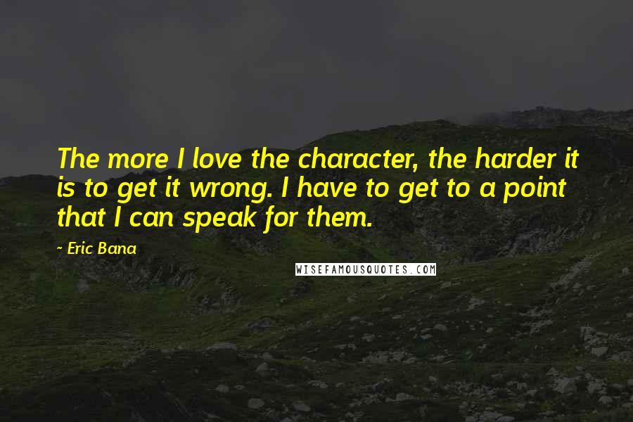 Eric Bana Quotes: The more I love the character, the harder it is to get it wrong. I have to get to a point that I can speak for them.