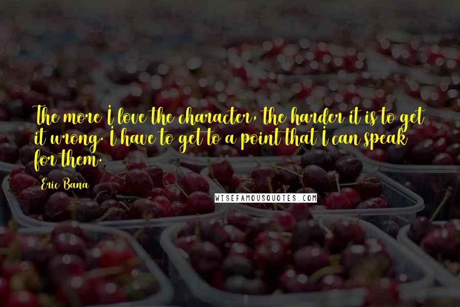 Eric Bana Quotes: The more I love the character, the harder it is to get it wrong. I have to get to a point that I can speak for them.