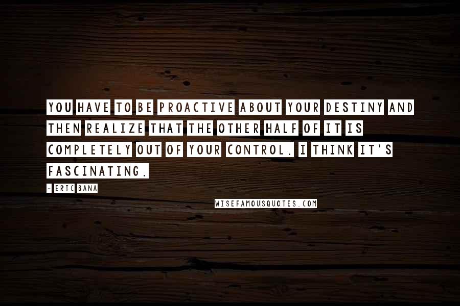 Eric Bana Quotes: You have to be proactive about your destiny and then realize that the other half of it is completely out of your control. I think it's fascinating.