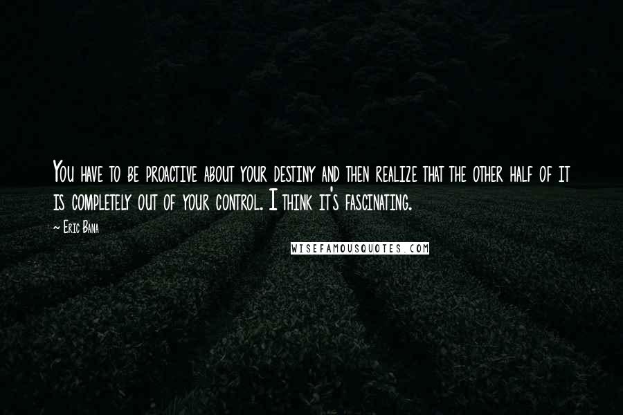 Eric Bana Quotes: You have to be proactive about your destiny and then realize that the other half of it is completely out of your control. I think it's fascinating.