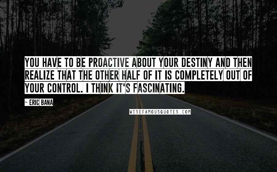 Eric Bana Quotes: You have to be proactive about your destiny and then realize that the other half of it is completely out of your control. I think it's fascinating.