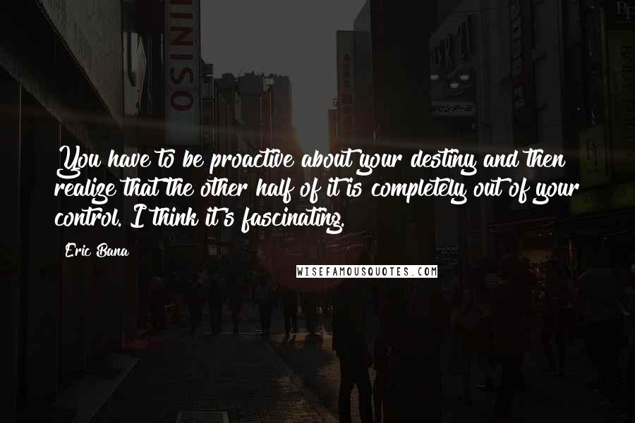 Eric Bana Quotes: You have to be proactive about your destiny and then realize that the other half of it is completely out of your control. I think it's fascinating.