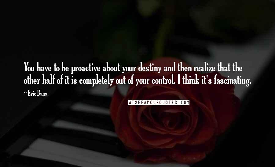 Eric Bana Quotes: You have to be proactive about your destiny and then realize that the other half of it is completely out of your control. I think it's fascinating.