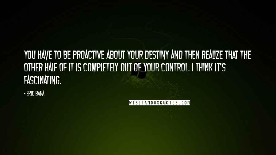 Eric Bana Quotes: You have to be proactive about your destiny and then realize that the other half of it is completely out of your control. I think it's fascinating.