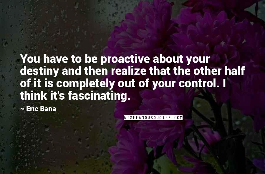 Eric Bana Quotes: You have to be proactive about your destiny and then realize that the other half of it is completely out of your control. I think it's fascinating.