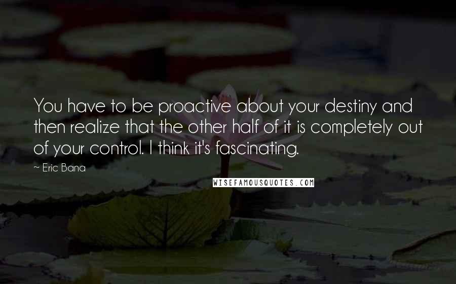 Eric Bana Quotes: You have to be proactive about your destiny and then realize that the other half of it is completely out of your control. I think it's fascinating.