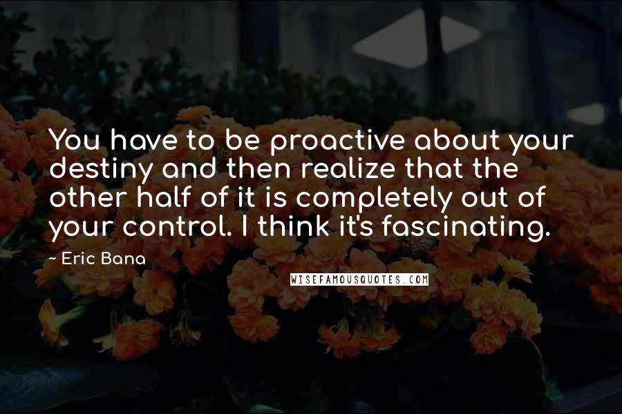 Eric Bana Quotes: You have to be proactive about your destiny and then realize that the other half of it is completely out of your control. I think it's fascinating.