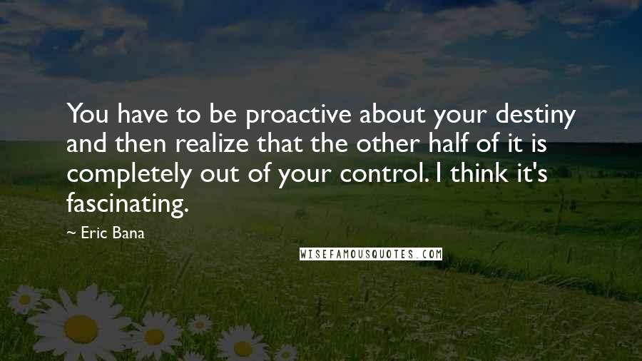 Eric Bana Quotes: You have to be proactive about your destiny and then realize that the other half of it is completely out of your control. I think it's fascinating.