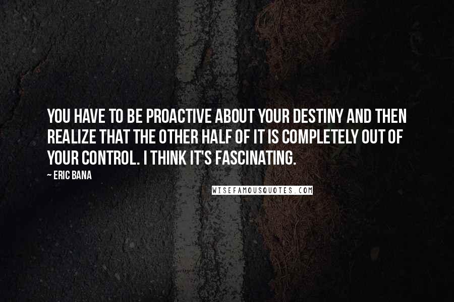 Eric Bana Quotes: You have to be proactive about your destiny and then realize that the other half of it is completely out of your control. I think it's fascinating.