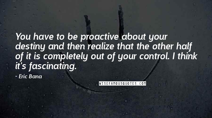 Eric Bana Quotes: You have to be proactive about your destiny and then realize that the other half of it is completely out of your control. I think it's fascinating.