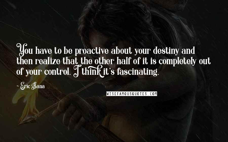 Eric Bana Quotes: You have to be proactive about your destiny and then realize that the other half of it is completely out of your control. I think it's fascinating.