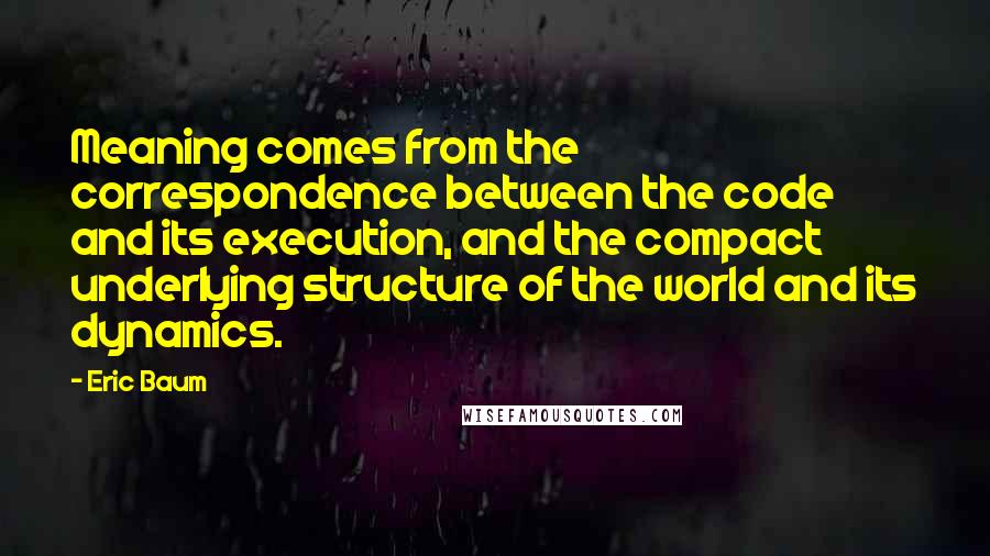 Eric Baum Quotes: Meaning comes from the correspondence between the code and its execution, and the compact underlying structure of the world and its dynamics.