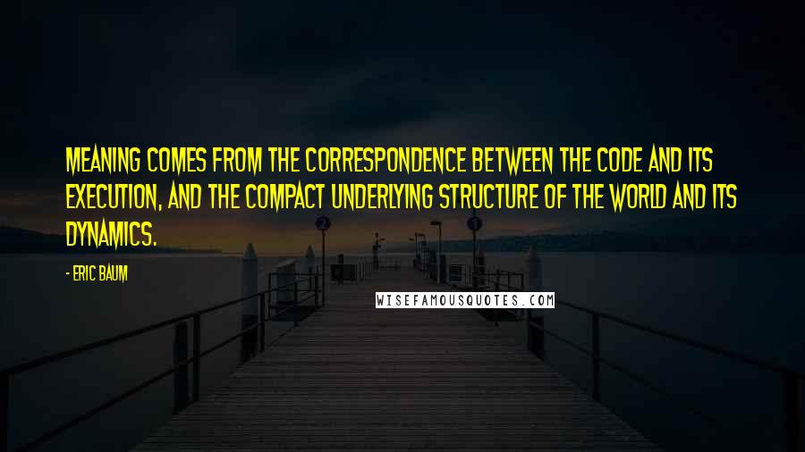 Eric Baum Quotes: Meaning comes from the correspondence between the code and its execution, and the compact underlying structure of the world and its dynamics.