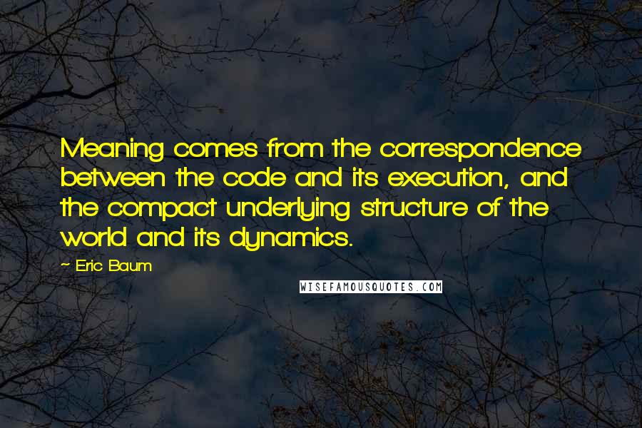 Eric Baum Quotes: Meaning comes from the correspondence between the code and its execution, and the compact underlying structure of the world and its dynamics.