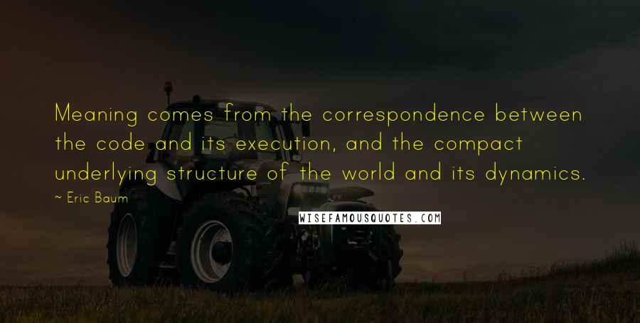 Eric Baum Quotes: Meaning comes from the correspondence between the code and its execution, and the compact underlying structure of the world and its dynamics.