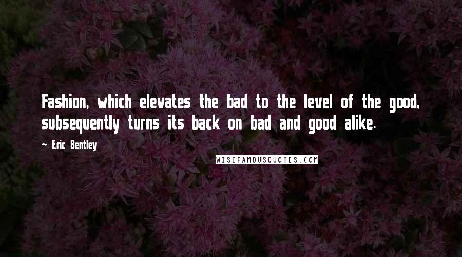 Eric Bentley Quotes: Fashion, which elevates the bad to the level of the good, subsequently turns its back on bad and good alike.