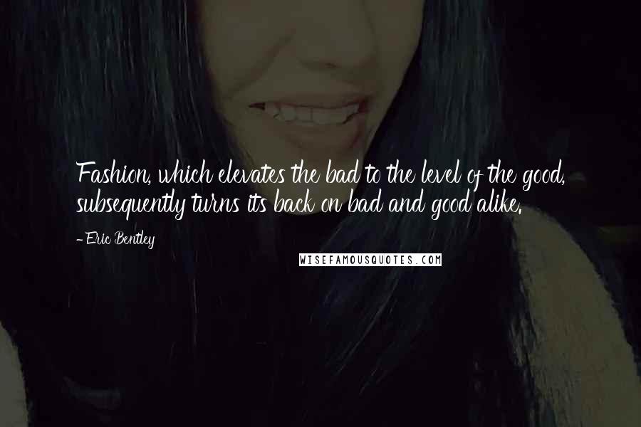 Eric Bentley Quotes: Fashion, which elevates the bad to the level of the good, subsequently turns its back on bad and good alike.