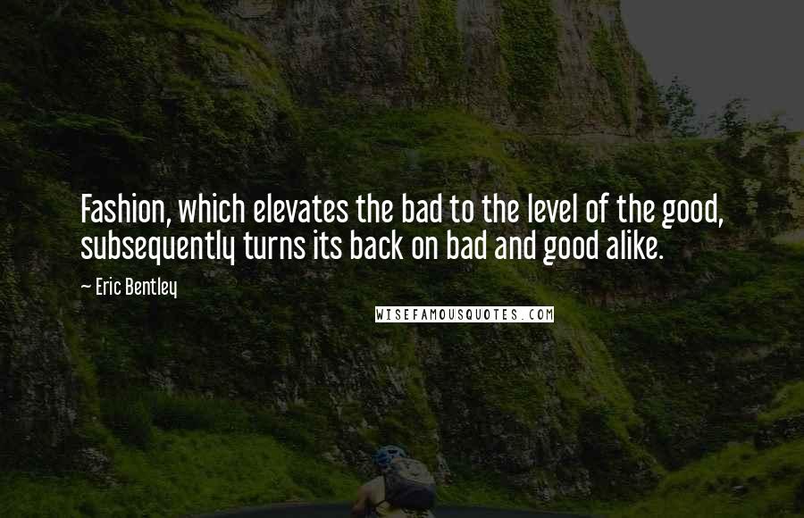 Eric Bentley Quotes: Fashion, which elevates the bad to the level of the good, subsequently turns its back on bad and good alike.