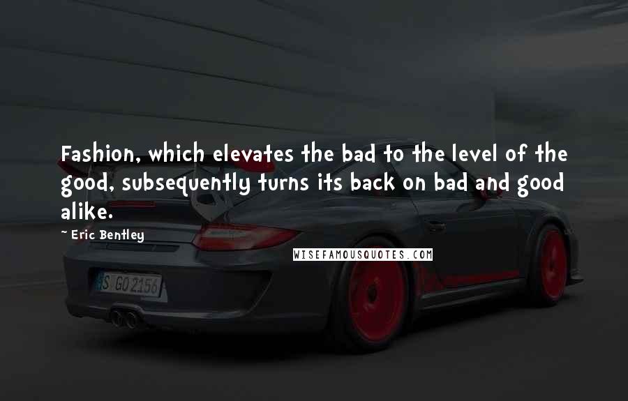 Eric Bentley Quotes: Fashion, which elevates the bad to the level of the good, subsequently turns its back on bad and good alike.