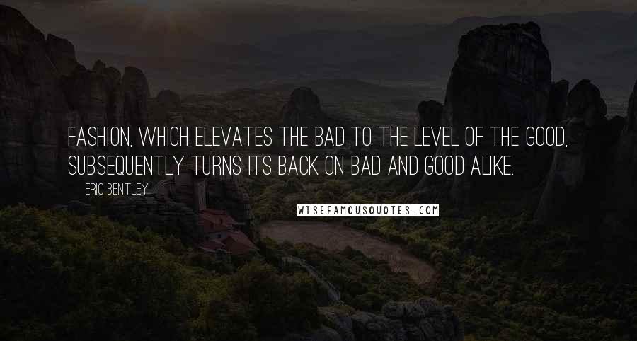 Eric Bentley Quotes: Fashion, which elevates the bad to the level of the good, subsequently turns its back on bad and good alike.