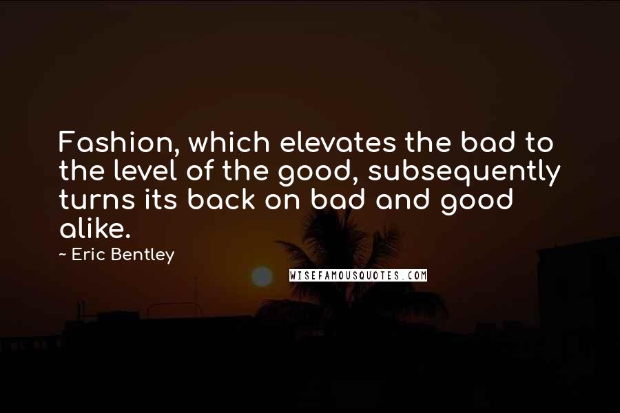 Eric Bentley Quotes: Fashion, which elevates the bad to the level of the good, subsequently turns its back on bad and good alike.