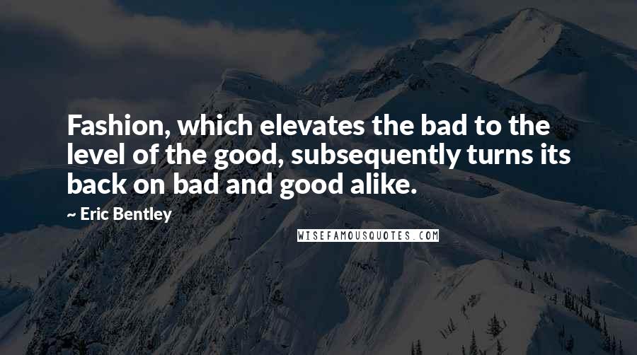 Eric Bentley Quotes: Fashion, which elevates the bad to the level of the good, subsequently turns its back on bad and good alike.