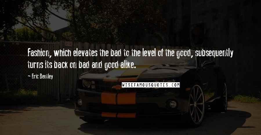 Eric Bentley Quotes: Fashion, which elevates the bad to the level of the good, subsequently turns its back on bad and good alike.